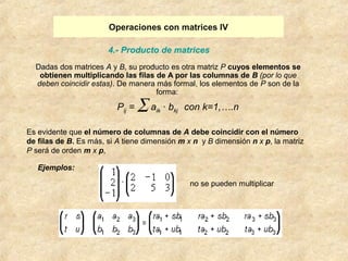 Operaciones con matrices IV 
4.- Producto de matrices 
Dadas dos matrices A y B, su producto es otra matriz P cuyos elementos se 
obtienen multiplicando las filas de A por las columnas de B (por lo que 
deben coincidir estas). De manera más formal, los elementos de P son de la 
forma: 
Es evidente que el número de columnas de A debe coincidir con el número 
de filas de B. Es más, si A tiene dimensión m x n y B dimensión n x p, la matriz 
P será de orden m x p, 
no se pueden multiplicar 
Ejemplos: 
Pij = å aik · bkj con k=1,….n 
 