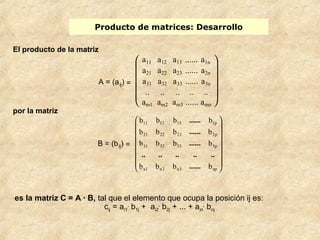 Producto de matrices: Desarrollo 
ö 
æ 
...... 
b b b b 
11 12 13 1p 
...... 
b b b b 
21 22 23 2p 
...... 
b b b b 
31 32 33 3p 
.. .. .. .. .. 
...... 
b b b b 
es la matriz C = A · B, tal que el elemento que ocupa la posición ij es: 
cij = ai1 
. b1j + ai2 
. b2j + ... + ain 
. bnj 
El producto de la matriz 
A = (aij) = 
è ç ç ç ç æ ø ÷ ÷ ÷ ÷ ö 
a11 a12 a13 ...... a1n 
a21 a22 a23 ...... a2n 
a31 a32 a33 ...... a3n 
.. .. .. .. .. 
am1 am2 am3 ...... amn 
por la matriz 
B = (bij) = 
÷ ÷ ÷ ÷ ÷ ÷ 
ø 
ç ç ç ç ç ç 
è 
n1 n2 n3 np 
 