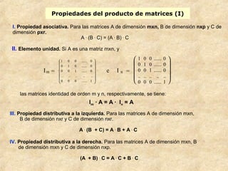 Propiedades del producto de matrices (I) 
I. Propiedad asociativa. Para las matrices A de dimensión mxn, B de dimensión nxp y C de 
dimensión pxr. 
A . (B . C) = (A . B) . C 
II. Elemento unidad. Si A es una matriz mxn, y 
ö 
æ 
1 0 0 ...... 0 
0 1 0 ...... 0 
0 0 1 ...... 0 
.. .. .. .. .. 
las matrices identidad de orden m y n, respectivamente, se tiene: 
Im · A = A · In = A 
III. Propiedad distributiva a la izquierda. Para las matrices A de dimensión mxn, 
B de dimensión nxr y C de dimensión nxr. 
A . (B + C) = A . B + A . C 
IV. Propiedad distributiva a la derecha. Para las matrices A de dimensión mxn, B 
de dimensión mxn y C de dimensión nxp. 
(A + B) . C = A . C + B . C 
Im = 
÷ ÷ ÷ ÷ ÷ ÷ 
ø 
ç ç ç ç ç ç 
è 
0 0 0 ...... 1 
e I n = 
è ç ç ç æ 
ø ÷ ÷ ÷ ö 
1 0 0 ...... 0 
0 1 0 ...... 0 
0 0 1 ...... 0 
.. .. .. .. .. 
0 0 0 ...... 1 
 