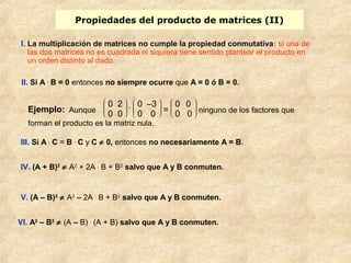 Propiedades del producto de matrices (II) 
I. La multiplicación de matrices no cumple la propiedad conmutativa: si una de 
las dos matrices no es cuadrada ni siquiera tiene sentido plantear el producto en 
un orden distinto al dado. 
II. Si A . B = 0 entonces no siempre ocurre que A = 0 ó B = 0. 
Ejemplo: Aunque è ç ç æ 
0 2 
0 0 . è ç ç æ 
ø ÷ ÷ ö 
ø ÷ ÷ ö 0 –3 
0 0 = è ç ç æ 
0 0 
0 0 ninguno de los factores que 
ø ÷ ÷ ö 
forman el producto es la matriz nula. 
III. Si A . C = B . C y C ¹ 0, entonces no necesariamente A = B. 
IV. (A + B)2 ¹ A2 + 2A . B + B2 salvo que A y B conmuten. 
V. (A – B)2 ¹ A2 – 2A . B + B2 salvo que A y B conmuten. 
VI. A2 – B2 ¹ (A – B) . (A + B) salvo que A y B conmuten. 
 
