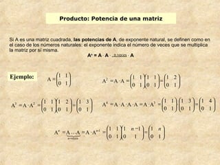 Producto: Potencia de una matriz 
Si A es una matriz cuadrada, las potencias de A, de exponente natural, se definen como en 
el caso de los números naturales: el exponente indica el número de veces que se multiplica 
la matriz por sí misma. 
An = A . A . ..n.. v..e.c..e.s. . A 
ö 
= æ 
1 1 
0 1 
Ejemplo: ÷ ÷ø 
ç çè 
ö 
= æ ÷ ÷ø 
ö 
æ 
= × = æ 
1 2 
1 1 
1 1 
A ÷ ÷ø 
ç çè 
ö 
÷ ÷ø 
ç çè 
ç çè 
0 1 
0 1 
0 1 
A2 A A 
ö 
= æ ÷ ÷ø 
×æ ÷ ÷ø 
= × × × = × = æ 
1 4 
1 3 
1 1 
A A A 2 3 ÷ ÷ø 
÷ ÷ø 
= æ ÷ ÷ø 
1 3 
ç çè 
ö 
ö 
æ 
÷ ÷ø 
1 2 
ç çè 
= × = æ 
1 1 
ç çè 
0 1 
0 1 
0 1 
ö 
ç çè 
ö 
ç çè 
ö 
ç çè 
0 1 
0 1 
0 1 
A4 A A A A A A3 
ö 
÷ ÷ø 
= æ ÷ ÷ø 
1 
ç çè 
ö 
æ - 
ö 
÷ ÷ø 
1 1 
ç çè 
= = × = æ 
1 1 
ç çè 
0 1 
0 1 
0 1 
A A A A A -1 
-veces 
n n n 
n 
n 
 
 