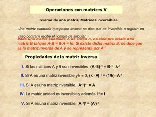 Operaciones con matrices V 
Inversa de una matriz, Matrices inversibles 
Una matriz cuadrada que posee inversa se dice que es inversible o regular; en 
caso contrario recibe el nombre de singular. 
Dada una matriz cuadrada A de orden n, no siempre existe otra 
matriz B tal que A·B = B·A = In. Si existe dicha matriz B, se dice que 
es la matriz inversa de A y se representa por A-1 
Propiedades de la matriz inversa 
I. Si las matrices A y B son inversibles (A . B)–1 = B–1 . A–1 
II. Si A es una matriz inversible y k ¹ 0, (k . A)–1 = (1/k) . A–1 
III. Si A es una matriz inversible, (A–1)–1 = A 
IV. La matriz unidad es inversible y además I–1 = I 
V. Si A es una matriz inversible, (A–1)t = (At)–1 
 