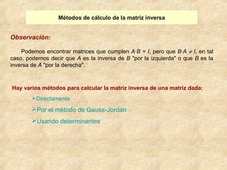 Métodos de cálculo de la matriz inversa 
Observación: 
Podemos encontrar matrices que cumplen A·B = I, pero que B·A ¹ I, en tal 
caso, podemos decir que A es la inversa de B "por la izquierda" o que B es la 
inversa de A "por la derecha". 
Hay varios métodos para calcular la matriz inversa de una matriz dada: 
Directamente 
Por el método de Gauss-Jordan 
Usando determinantes 
 