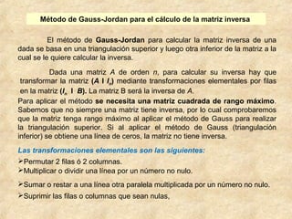 Método de Gauss-Jordan para el cálculo de la matriz inversa 
El método de Gauss-Jordan para calcular la matriz inversa de una 
dada se basa en una triangulación superior y luego otra inferior de la matriz a la 
cual se le quiere calcular la inversa. 
Dada una matriz A de orden n, para calcular su inversa hay que 
transformar la matriz (A I In) mediante transformaciones elementales por filas 
en la matriz (In I B). La matriz B será la inversa de A. 
Para aplicar el método se necesita una matriz cuadrada de rango máximo. 
Sabemos que no siempre una matriz tiene inversa, por lo cual comprobaremos 
que la matriz tenga rango máximo al aplicar el método de Gauss para realizar 
la triangulación superior. Si al aplicar el método de Gauss (triangulación 
inferior) se obtiene una línea de ceros, la matriz no tiene inversa. 
Las transformaciones elementales son las siguientes: 
Permutar 2 filas ó 2 columnas. 
Multiplicar o dividir una línea por un número no nulo. 
Sumar o restar a una línea otra paralela multiplicada por un número no nulo. 
Suprimir las filas o columnas que sean nulas, 
 