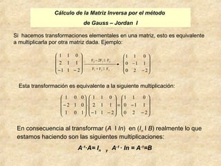 Cálculo de la Matriz Inversa por el método 
de Gauss – Jordan I 
Si hacemos transformaciones elementales en una matriz, esto es equivalente 
a multiplicarla por otra matriz dada. Ejemplo: 
ö 
÷ ÷ ÷ 
ø 
æ 
1 1 0 
2 1 1 
ö 
æ 
1 1 0 
0 1 1 
Esta transformación es equivalente a la siguiente multiplicación: 
ö 
æ 
ö 
æ 
ö 
1 0 0 
æ 
- 
1 1 0 
0 1 1 
1 1 0 
2 1 1 
2 1 0 
En consecuencia al transformar (A I In) en (In I B) realmente lo que 
estamos haciendo son las siguientes multiplicaciones: 
A-1·A= In y A-1 · In = A-1=B 
ç ç ç 
è 
-1 1 - 2 
÷ ÷ ÷ 
ø 
ç ç ç 
è 
- 
- 
0 2 2 
F2 – 2F1  F2 
F1 + F3  F3 
÷ ÷ ÷ 
ø 
ç ç ç 
è 
- 
= - 
÷ ÷ ÷ 
ø 
ç ç ç 
è 
- - 
× 
÷ ÷ ÷ 
ø 
ç ç ç 
è 
0 2 2 
1 1 2 
1 0 1 
 