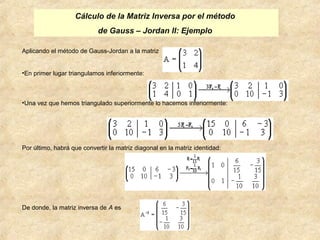 Cálculo de la Matriz Inversa por el método 
de Gauss – Jordan II: Ejemplo 
Aplicando el método de Gauss-Jordan a la matriz 
•En primer lugar triangulamos inferiormente: 
•Una vez que hemos triangulado superiormente lo hacemos inferiormente: 
Por último, habrá que convertir la matriz diagonal en la matriz identidad: 
De donde, la matriz inversa de A es 
 