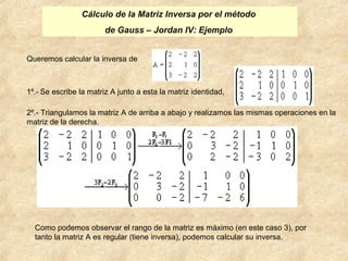 Cálculo de la Matriz Inversa por el método 
de Gauss – Jordan IV: Ejemplo 
Queremos calcular la inversa de 
1º.- Se escribe la matriz A junto a esta la matriz identidad, 
2º.- Triangulamos la matriz A de arriba a abajo y realizamos las mismas operaciones en la 
matriz de la derecha. 
Como podemos observar el rango de la matriz es máximo (en este caso 3), por 
tanto la matriz A es regular (tiene inversa), podemos calcular su inversa. 
 