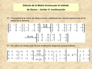 Cálculo de la Matriz Inversa por el método 
de Gauss – Jordan V: continuación 
3º.- Triangulamos la matriz de abajo a arriba, realizando las mismas operaciones en la 
matriz de la derecha. 
4º.- Por último se divide cada fila por el elemento diagonal correspondiente. 
 