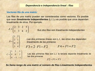 Dependencia e independencia lineal : filas 
Vectores fila de una matriz: 
Las filas de una matriz pueden ser consideradas como vectores. Es posible 
que sean linealmente Independientes (L.I.) y es posible que unos dependan 
linealmente de otros. Por ejemplo: 
ö 
Sus dos filas son linealmente independientes ÷ ÷ø 
æ 
= 
1 3 4 2 
ç çè 
2 3 2 5 
A 
Las dos primeras líneas son L.I., las otras dos dependen 
linealmente de las primeras 
ö 
÷ ÷ ÷ ÷ ÷ 
ø 
1 3 
æ 
= 
3 4 
ç ç ç ç ç 
è 
2 1 
0 5 
B 
F3 = 2× F1- F2 F4 = F1+ F2 
ö 
Las dos primeras filas son L.I. la tercera depende linealmente de 
las dos primeras ÷ ÷ ÷ 
ø 
æ 
ç ç ç 
1 5 3 
= 
8 5 1 
è 
9 0 2 
- - 
C 
F2 - F1 = F3 
Se llama rango de una matriz al número de filas Linealmente Independientes 
 