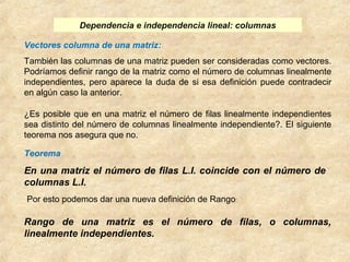 Dependencia e independencia lineal: columnas 
Vectores columna de una matriz: 
También las columnas de una matriz pueden ser consideradas como vectores. 
Podríamos definir rango de la matriz como el número de columnas linealmente 
independientes, pero aparece la duda de si esa definición puede contradecir 
en algún caso la anterior. 
¿Es posible que en una matriz el número de filas linealmente independientes 
sea distinto del número de columnas linealmente independiente?. El siguiente 
teorema nos asegura que no. 
Teorema 
En una matriz el número de filas L.I. coincide con el número de 
columnas L.I. 
Por esto podemos dar una nueva definición de Rango: 
Rango de una matriz es el número de filas, o columnas, 
linealmente independientes. 
 