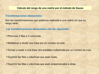Cálculo del rango de una matriz por el método de Gauss 
Transformaciones elementales: 
Son las transformaciones que podemos realizarle a una matriz sin que su 
rango varíe. 
Las transformaciones elementales son las siguientes: 
Permutar 2 filas ó 2 columnas. 
Multiplicar o dividir una línea por un número no nulo. 
Sumar o restar a una línea otra paralela multiplicada por un número no nulo. 
Suprimir las filas o columnas que sean nulas, 
Suprimir las filas o columnas que sean proporcionales a otras. 
 