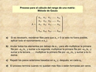 Proceso para el cálculo del rango de una matriz: 
Método de Gauss 
A = 
è ç ç ç ç æ 
ø ÷ ÷ ÷ ÷ ö 
a11 a12 a13 ...... a1n 
a21 a22 a23 ...... a2n 
a31 a32 a33 ...... a3n 
.. .. .. .. .. 
am1 am2 am3 ...... amn 
a) Si es necesario, reordenar filas para que a11 ¹ 0 (si esto no fuera posible, 
aplicar todo el razonamiento a a12). 
b) Anular todos los elementos por debajo de a11: para ello multiplicar la primera 
fila por –a21/a11 y sumar a la segunda, multiplicar la primera fila por –a31/a11 y 
sumar a la tercera, .... multiplicar la primera fila por –am1/a11 y sumar a la m-ésima. 
c) Repetir los pasos anteriores basados en a22 y, después, en cada aii. 
d) El proceso termina cuando no quedan más filas o están formadas por ceros. 
 