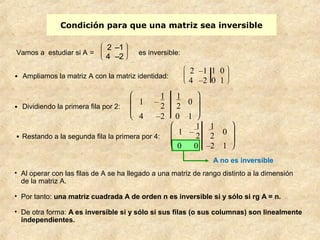 Condición para que una matriz sea inversible 
ø ÷ ÷ ö 
2 –1 1 0 
4 –2 0 1 
A no es inversible 
Vamos a estudiar si A = è ç ç æ 
2 –1 
4 –2 es inv ersible: 
ø ÷ ÷ ö 
· Ampliamos la matriz A con la matriz identidad: è ç ç æ 
· Restando a la segunda fila la primera por 4: 
è ç ç æ 
ø ÷ ÷ ö 
1 – 
12 
12 
0 
0 0 –2 1 
· Dividiendo la primera fila por 2: 
è ç ç æ 
ø ÷ ÷ ö 
1 – 
12 
1 
2 0 
4 –2 0 1 
• Al operar con las filas de A se ha llegado a una matriz de rango distinto a la dimensión 
de la matriz A. 
• Por tanto: una matriz cuadrada A de orden n es inversible si y sólo si rg A = n. 
• De otra forma: A es inversible si y sólo si sus filas (o sus columnas) son linealmente 
independientes. 
 