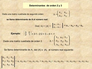 Determinantes de orden 2 y 3 
Dada una matriz cuadrada de segundo orden: 
ç 
11 12 
a21 22 
A = è a 
se llama determinante de A al número real: 
Det( A) = |A| = 
Ejemplo: 3 2 
2 1 = 3·1 - 2·2 = 3 – 4 = -1 
Dada una matriz cuadrada de orden 3 A = 
æ a a ö 
ø ÷ 
a 11 a 12 
a 21 a 22 
= a11 · a22 – a12 · a21 
= a11 a22 a33 + a12 a23 a31 + a13 a21 a32 – a13 a22 a31 – a11 a23 a32 – a12 a21 a33. 
a11 a12 a13 
a 21 a22 a23 
a31 a32 a33 
è ç æ 
ø ÷ ö 
a11 a12 a13 
a21 a22 a23 
a31 a32 a33 
det Se llama determinante de A, (A) o |A|, al número real s iguiente: 
 