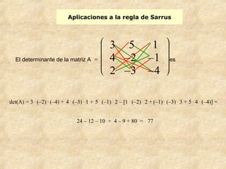 Aplicaciones a la regla de Sarrus 
El determinante de la matriz A = 
è ç ç ç ç æ ø ÷ ÷ ÷ ÷ ö 
3 5 1 
4 –2 –1 
2 –3 –4 
det(A) = 3 . (–2) . (–4) + 4 . (–3) . 1 + 5 . (–1) . 2 – [1 . (–2) . 2 + (–1) . (–3) . 3 + 5 . 4 . (–4)] = 
24 – 12 – 10 + 4 – 9 + 80 = 77 
es 
 