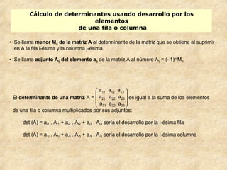 Cálculo de determinantes usando desarrollo por los 
elementos 
de una fila o columna 
• Se llama menor Mij de la matriz A al determinante de la matriz que se obtiene al suprimir 
en A la fila i-ésima y la columna j-ésima. 
• Se llama adjunto Aij del elemento aij de la matriz A al número Aij = (–1)i+jMij. 
El determinante de una matriz A = 
è ç ç æ 
ø ÷ ÷ ö 
a11 a12 a13 
a21 a22 a23 
a31 a32 a33 
es igual a la suma de los elementos 
de una fila o columna multiplicados por sus adjuntos: 
det (A) = ai1 . Ai1 + ai2 . Ai2 + ai3 . Ai3 sería el desarrollo por la i-ésima fila 
det (A) = a1j . A1j + a2j . A2j + a3j . A3j sería el desarrollo por la j-ésima columna 
 