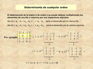 Determinante de cualquier orden 
El determinante de la matriz A de orden n se puede obtener multiplicando los 
elementos de una fila o columna por sus respectivos adjuntos: 
det (A) = ai1 . Ai1 + ai2 · Ai2 + ... + ain . Ain sería el desarrollo por la i-ésima fila 
det (A) = a1j . A1j + a2j · A2j + .. .+ amj . Amj sería el desarrollo por la j-ésima columna 
–3 5 
–1 –1 
= 1 · 3 + 6 · 5 + 1 · 1 + 0 · (–1) = 34 
Por ejemplo: 
2 –1 1 2 
1 6 1 0 
3 –1 –1 3 
2 –1 0 1 
= 1 · (–1)2+1 
–1 1 2 
–1 –1 3 
–1 0 1 
+ 6 · (–1)2+2 
2 1 2 
3 –1 3 
2 0 1 
+ 
+ 1 · (–1)2+3 
2 –1 2 
3 –1 3 
2 –1 1 
+ 0 · (–1)2+4 
2 –1 1 
3 –1 –1 
2 –1 0 
= 
 