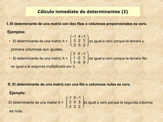 Cálculo inmediato de determinantes (I) 
I. El determinante de una matriz con dos filas o columnas proporcionales es cero. 
Ejemplos: 
· El determinante de una matriz A = 
ø ÷ ÷ ö–1 4 –1 
è ç ç æ 
3 2 3 
2 5 2 
es igual a cero porque la tercera y 
primera columnas son iguales. 
· El determinante de una matriz A = 
è ç ç æ 
ø ÷ ÷ ö 
2 4 –1 
1 –2 3 
3 –6 9 
es igual a cero porque la tercera fila 
es igual a la segunda multiplicada por 3. 
II. El determinante de una matriz con una fila o columnas nulas es cero. 
Ejemplo: 
El determinante de una matriz A = 
è ç ç æ 
ø ÷ ÷ ö 
–1 0 –1 
3 0 3 
2 0 2 
es igual a cero porque la segunda columna 
es nula. 
 