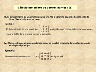 Cálculo inmediato de determinantes (II) 
III. El determinante de una matriz en que una fila o columna depende linealmente de 
otras filas o columnas es cero. 
Ejemplo: 
El determinante de una matriz A = 
2 4 0 
1 3 –1 
3 1 5 
IV. El determinante de una matriz triangular es igual al producto de los elementos de 
su diagonal principal. 
è ç ç æ ø ÷ ÷ ö 
es igual a cero porque la tercera columna es 
igual al doble de la primera menos la segunda. 
Ejemplo: 
El determinante de la matriz A = 
è ç ç æ 
ø ÷ ÷ ö 
–1 0 –1 
0 2 3 
0 0 2 
es igual –4. 
 