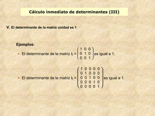 Cálculo inmediato de determinantes (III) 
V. El determinante de la matriz unidad es 1 
Ejemplos: 
· El determinante de la matriz I3 = 
è ç ç æ 
ø ÷ ÷ ö 
1 0 0 
0 1 0 
0 0 1 
es igual a 1. 
· El determinante de la matriz I5 = 
è ç ç ç æ 
ø ÷ ÷ ÷ ö 
1 0 0 0 0 
0 1 0 0 0 
0 0 1 0 0 
0 0 0 1 0 
0 0 0 0 1 
es igual a 1. 
 