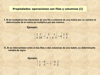 Propiedades: operaciones con filas y columnas (I) 
I. Si se multiplican los elementos de una fila o columna de una matriz por un número el 
determinante de la matriz se multiplica por ese número. 
II. Si se intercambian entre sí dos filas o dos columnas de una matriz, su determinante 
cambia de signo. 
Ejemplo: 
2 3 
4 20 = 
2 3 
4 . 1 4 . 5 = 4 
2 3 
1 5 
Ejemplo: 
1 – 4 
2 5 = – 
– 4 1 
5 2 
 