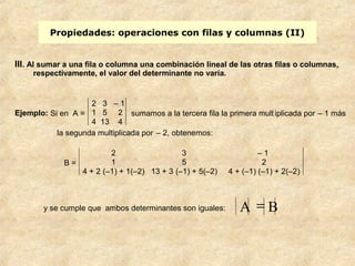 Propiedades: operaciones con filas y columnas (II) 
III. Al sumar a una fila o columna una combinación lineal de las otras filas o columnas, 
respectivamente, el valor del determinante no varía. 
Ejemplo: Si en A = 
2 3 – 1 
1 5 2 
4 13 4 
sumamos a la tercera fila la primera mult iplicada por – 1 más 
la segunda multiplicada por – 2, obtenemos: 
B = 
2 3 – 1 
1 5 2 
4 + 2 (–1) + 1(–2) 13 + 3 (–1) + 5(–2) 4 + (–1) (–1) + 2(–2) 
y se cumple que ambos determinantes son iguales: A = B 
 