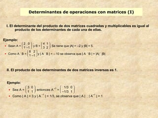 Determinantes de operaciones con matrices (I) 
I. El determinante del producto de dos matrices cuadradas y multiplicables es igual al 
producto de los determinantes de cada una de ellas. 
Ejemplo: 
· Sean A = è ç æ 
2 0 
1 –1 y B = è ç æ 
ø ÷ ö 
4 1 
3 2 . Se tiene que |A| = –2 y |B| = 5. 
ø ÷ ö 
· Como A . B = è ç æ 
8 2 
1 –1 y | A . B | = – 10 se observa que | A . B | = |A| . |B| 
ø ÷ ö 
II. El producto de los determinantes de dos matrices inversas es 1. 
Ejemplo: 
· Sea A = è ç æ ø ÷ ö 
3 0 
1 1 ; entonces A–1 = è ç æ 
ø ÷ ö 
1/3 0 
–1/3 1 
· Como | A | = 3 y | A –1 | = 1/3, se observa que | A | . | A–1 | = 1 
 