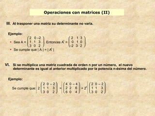 Operaciones con matrices (II) 
III. Al trasponer una matriz su determinante no varía. 
Ejemplo: 
· Sea A = 
è ç æ 
ø ÷ ö 
2 0 –2 
1 1 3 
3 0 2 
. Entonces At = 
2 1 3 
0 1 0 
–2 3 2 
è ç æ ø ÷ ö 
· Se cumple que | A | = | At | 
VI. Si se multiplica una matriz cuadrada de orden n por un número, el nuevo 
determinante es igual al anterior multiplicado por la potencia n-ésima del número. 
Ejemplo: 
Se cumple que: 2 
è ç ç æ 
ø ÷ ÷ ö 
2 0 – 2 
1 1 3 
3 0 2 
= 
è ç ç æ 
ø ÷ ÷ ö 
4 0 – 4 
2 2 6 
6 0 4 
= 23 
è ç ç æ 
ø ÷ ÷ ö 
2 0 – 2 
1 1 3 
3 0 2 
 