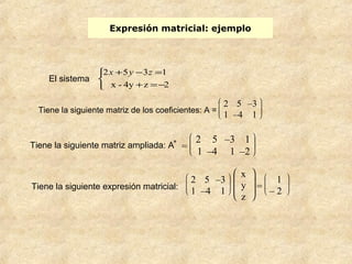 Expresión matricial: ejemplo 
2x 5y 3z 1 
+ - = 
x - 4y z 2 
Tiene la siguiente matriz de los coeficientes: A = è ç ç æ 
ø ÷ ÷ ö 
2 5 –3 
1 –4 1 
Tiene la siguiente matriz ampliada: A* = è ç ç æ 
ø ÷ ÷ ö 
2 5 –3 1 
1 –4 1 –2 
Tiene la siguiente expresión matricial: è ç ç æ 
ø ÷ ÷ ö 
2 5 –3 
1 –4 1 
è ç ç æ 
ø ÷ ÷ ö 
x 
y 
z 
= è ç ç æ 
ø ÷ ÷ ö 
1 
– 2 
î í ì 
+ =- 
El sistema 
 