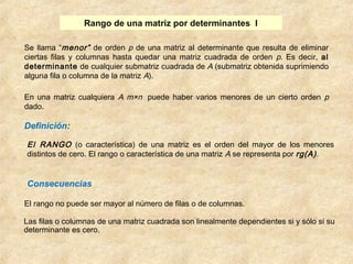 Rango de una matriz por determinantes I 
Se llama “menor” de orden p de una matriz al determinante que resulta de eliminar 
ciertas filas y columnas hasta quedar una matriz cuadrada de orden p. Es decir, al 
determinante de cualquier submatriz cuadrada de A (submatriz obtenida suprimiendo 
alguna fila o columna de la matriz A). 
En una matriz cualquiera A m×n puede haber varios menores de un cierto orden p 
dado. 
Definición: 
El RANGO (o característica) de una matriz es el orden del mayor de los menores 
distintos de cero. El rango o característica de una matriz A se representa por rg(A) . 
Consecuencias 
El rango no puede ser mayor al número de filas o de columnas. 
Las filas o columnas de una matriz cuadrada son linealmente dependientes si y sólo si su 
determinante es cero. 
 