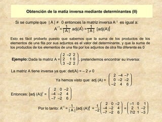 Obtención de la matiz inversa mediante determinantes (II) 
Esto es fácil probarlo puesto que sabemos que la suma de los productos de los 
elementos de una fila por sus adjuntos es el valor del determinante, y que la suma de 
los productos de los elementos de una fila por los adjuntos de otra fila diferente es 0 
Ejemplo: Dada la matriz A = 
2 –2 2 
2 1 0 
3 –2 2 
è ç ç æ ø ÷ ÷ ö 
, pretendemos encontrar su inversa : 
La matriz A tiene inversa ya que: det(A) = – 2 ¹ 0 
Ya hemos visto que: adj (A) = 
è ç æ 
ø ÷ ö 
2 –4 –7 
0 –2 –2 
–2 4 6 
Entonces: [adj (A)]t = 
è ç ç æ 
ø ÷ ÷ ö 
2 0 –2 
–4 –2 4 
–7 –2 6 
Por lo tanto: A–1 = 1 
| A | [adj (A)]t = 1 
–2 
è ç ç æ 
ø ÷ ÷ ö 
2 0 –2 
–4 –2 4 
–7 –2 6 
= 
è ç ç æ 
ø ÷ ÷ ö 
–1 0 1 
2 1 –2 
7/2 1 –3 
 