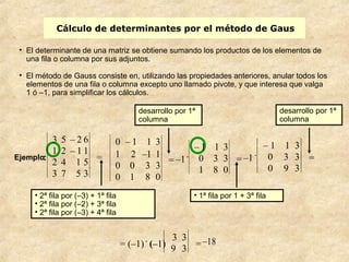 Cálculo de determinantes por el método de Gaus 
• El determinante de una matriz se obtiene sumando los productos de los elementos de 
una fila o columna por sus adjuntos. 
• El método de Gauss consiste en, utilizando las propiedades anteriores, anular todos los 
elementos de una fila o columna excepto uno llamado pivote, y que interesa que valga 
1 ó –1, para simplificar los cálculos. 
• 2ª fila por (–3) + 1ª fila 
• 2ª fila por (–2) + 3ª fila 
• 2ª fila por (–3) + 4ª fila 
desarrollo por 1ª 
columna 
• 1ª fila por 1 + 3ª fila 
desarrollo por 1ª 
columna 
–18 
Ejemplo: 
3 5 – 2 6 
1 2 – 1 1 
2 4 1 5 
3 7 5 3 
= 
0 – 1 1 3 
1 2 –1 1 
0 0 3 3 
0 1 8 0 
= –1 . 
– 1 1 3 
0 3 3 
1 8 0 
= –1 . 
– 1 1 3 
0 3 3 
0 9 3 
= 
= (–1) . (–1) 
3 3 
9 3 = 
