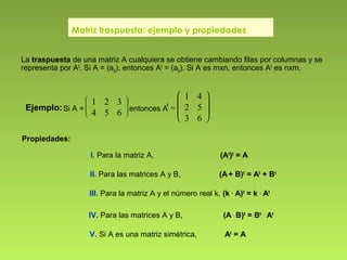 Matriz traspuesta: ejemplo y propiedades
I. Para la matriz A, (At
)t
= A
II. Para las matrices A y B, (A+ B)t
= At
+ Bt
III. Para la matriz A y el número real k, (k .
A)t
= k .
At
IV. Para las matrices A y B, (A.
B)t
= Bt .
At
V. Si A es una matriz simétrica, At
= A
Propiedades:
La traspuesta de una matriz A cualquiera se obtiene cambiando filas por columnas y se
representa por At
. Si A = (aij), entonces At
= (aji). Si A es mxn, entonces At
es nxm.
Ejemplo:Si A =








1 2 3
4 5 6
entonces A
t
=







1 4
2 5
3 6
 