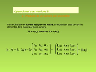 Para multiplicar un número real por una matriz, se multiplican cada uno de los
elementos de la matriz por dicho número.
Si A = (aij), entonces kA = (kaij)
Operaciones con matrices III
k . A = k . (aij) = k·







a11 a12 a13
a21 a22 a23
a31 a32 a33
=







ka11 ka12 ka13
ka21 ka22 ka23
ka31 ka32 ka33
= (kaij)
3.- Producto de un número por una matriz
 