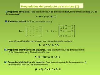 Propiedades del producto de matrices (I)
I. Propiedad asociativa. Para las matrices A de dimensión mxn, B de dimensión nxp y C de
dimensión pxr.
A .
(B .
C) = (A .
B) .
C
III. Propiedad distributiva a la izquierda. Para las matrices A de dimensión mxn,
B de dimensión nxr y C de dimensión nxr.
A .
(B + C) = A .
B + A .
C
IV. Propiedad distributiva a la derecha. Para las matrices A de dimensión mxn, B
de dimensión mxn y C de dimensión nxp.
(A + B) .
C = A .
C + B .
C
las matrices identidad de orden m y n, respectivamente, se tiene:
Im · A = A · In = A
II. Elemento unidad. Si A es una matriz mxn, y
Im =
















1......000
..........
0......100
0......010
0......001
e I n =









1 0 0 ...... 0
0 1 0 ...... 0
0 0 1 ...... 0
.. .. .. .. ..
0 0 0 ...... 1
 