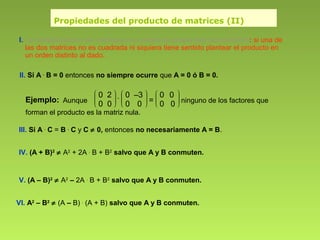 Propiedades del producto de matrices (II)
I. La multiplicación de matrices no cumple la propiedad conmutativa: si una de
las dos matrices no es cuadrada ni siquiera tiene sentido plantear el producto en
un orden distinto al dado.
II. Si A .
B = 0 entonces no siempre ocurre que A = 0 ó B = 0.
III. Si A .
C = B .
C y C ≠ 0, entonces no necesariamente A = B.
IV. (A + B)2
≠ A2
+ 2A .
B + B2
salvo que A y B conmuten.
V. (A – B)2
≠ A2
– 2A .
B + B2
salvo que A y B conmuten.
VI. A2
– B2
≠ (A – B) .
(A + B) salvo que A y B conmuten.
Ejemplo: Aunque








0 2
0 0
.








0 –3
0 0 = 







0 0
0 0 ninguno de los factores que
forman el producto es la matriz nula.
 
