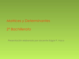 Matrices y Determinantes
2º Bachillerato
Presentación elaborada por docente Edgar P. Vaca
 