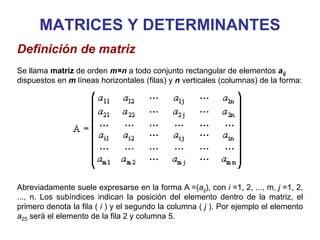 MATRICES Y DETERMINANTES
Definición de matriz
Se llama matriz de orden m×n a todo conjunto rectangular de elementos aij
dispuestos en m líneas horizontales (filas) y n verticales (columnas) de la forma:
Abreviadamente suele expresarse en la forma A =(aij), con i =1, 2, ..., m, j =1, 2,
..., n. Los subíndices indican la posición del elemento dentro de la matriz, el
primero denota la fila ( i ) y el segundo la columna ( j ). Por ejemplo el elemento
a25 será el elemento de la fila 2 y columna 5.
 
