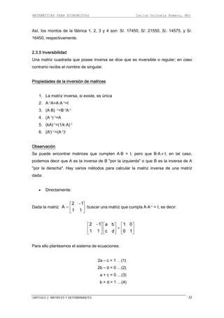 MATEMÁTICAS PARA ECONOMISTAS Carlos Orihuela Romero, MSc
CAPITULO 2: MATRICES Y DETERMINANTES 32
Así, los montos de la fábrica 1, 2, 3 y 4 son: S/. 17450, S/. 21550, S/. 14575, y S/.
16450, respectivamente.
2.3.5 Inversibilidad
de singular.
versión de matrices
Una matriz cuadrada que posee inversa se dice que es inversible o regular; en caso
contrario recibe el nombre
Propiedades de la in
nica
2. A-1A=A·A-1=I
. (A-1)-1=A
1. La matriz inversa, si existe, es ú
3. (A·B) -1=B-1A-1
4
5. (kA)-1=(1/k·A)-1
6. (At)–1=(A-1)t
Observación
Se puede encontrar matrices que cumplen A·B = I, pero que B·A I, en tal caso,
A es la inversa de B "por la izquierda" o que B es la inversa de A
or la derecha". Hay varios métodos para calcular la matriz inversa de una matriz
ada la matriz buscar una matriz que cumpla A·A-1 = I, es decir:
≠
podemos decir que
"p
dada:
• Directamente:
D
2 1
A
1 1
−⎡ ⎤
= ⎢ ⎥
⎣ ⎦
2 1 a b 1 0
1 1 c d 0 1
−⎡ ⎤ ⎡ ⎤ ⎡
=⎢ ⎥ ⎢ ⎥ ⎢
⎤
⎥
ara ello planteamos el sistema de ecuaciones:
2a – c = 1 …(1)
2b – d = 0 …(2)
b + d = 1 …(4)
⎣ ⎦ ⎣ ⎦ ⎣ ⎦
P
a + c = 0 …(3)
 