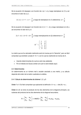 MATEMÁTICAS PARA ECONOMISTAS Carlos Orihuela Romero, MSc
CAPITULO 2: MATRICES Y DETERMINANTES 33
De la ecuación (3) despejar a en fu ) y luego reemplazar en (1) y así
encontrar el valor de a y c.
nción de c (a = -c
2 ( -c ) – c = 1 → c = −
1
y luego de reemplazar en (1) obtenemos a =
3
1
3
De la e b e en (2) y
así encontrar el valor de b y d.
cuación (4) despejar n función de d ( b = 1 – d) y luego reemplazar
2 ( 1 - d ) – d = 0 → d =
2
3
y luego reemplazando en (2) obtenemos b =
1
3
1 3 3
A −
1 1
1 2
3 3
⎡ ⎤
⎢ ⎥
= ⎢ ⎥
⎢ ⎥−
⎢ ⎥⎣ ⎦
La matriz que se ha calculado realmente sería la inversa por la "derecha", pero es fácil
comprobar que también cumple A-1·A = I, con lo cual es realmente la inversa de A.
triz, y su cálculo
epende del orden de la matriz cuadrada en análisis.
rden 1 x 1: Es fácil comprobar que aplicando la definición: A = a11 ⇒ det (A) = a11.
rden 2 x 2: se toma el producto de los dos elementos de la diagonal principal y se
• Usando determinantes (lo cual se verá mas adelante)
• Por el método de Gauss-Jordan (el cual no será tratado aquí)
2.4 Determinantes
Un determinante es un número real o escalar asociado a una ma
d
2.4.1 Cálculo de determinantes de órdenes 1, 2 y 3
O
O
substrae del producto de los dos elementos de la diagonal secundaria.
11 12 11 12
11 22 12 21
21 22 21 22
a a a a
A det(A) a a a a
a a a a
⎡ ⎤
= ⇒ = = −⎢ ⎥
⎣ ⎦
 