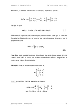 MATEMÁTICAS PARA ECONOMISTAS Carlos Orihuela Romero, MSc
CAPITULO 2: MATRICES Y DETERMINANTES 36
Ahora bien, se define el determinante de la matriz A mediante la formula:
22 23 12 13 12 13
11 21 31
a a a a a a
(A) a a a= − +
32 33 32 33 22 23
det
a a a a a a
det (A) = a11det(A11) – a21det(A21) + a31det(A31) (2.1)
En realidad, la expresión (2.1) tiene múltiples generalizaciones por lo que es necesario
rmalizarlas. Finalmente, para el caso de una matriz (cuadrada) de orden n x n el
:
o lo que es igual
fo
determinante será
n
i j+
ij ij
j 1
det(A) ( 1) (a ) M
=
= −∑
baja el orden del determinante que se pretende calcular en una
nidad. Para evitar el cálculo de muchos determinantes conviene elegir la fila o
columna con mayor número de ceros.
Ejercicio16: Obtener el determinante de la matriz B.
z 6 2
(2.3)
Nota: Esta regla re
u
3 1 4
B 2 2 0
−⎡ ⎤
⎢ ⎥= ⎢ ⎥
⎢ ⎥−⎣ ⎦
oluciónS . Calcular la matriz A por medio de menores.
2 0 1 1 4
det(A) 3 2 z
6 2 6 2 2 0
4−
= − − −
−
det (A) = 12 – 4 +48 -8z = 56 -8z
 