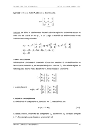 MATEMÁTICAS PARA ECONOMISTAS Carlos Orihuela Romero, MSc
CAPITULO 2: MATRICES Y DETERMINANTES 37
Ejercicio 17: Sea la matriz A, obtener su determinante.
2 4 3
A 3 5 2
1 3 2
−⎡ ⎤
⎢ ⎥= −⎢ ⎥
⎢ ⎥−⎣ ⎦
oluciónS . En teoría el determinante resultará de usar alguna fila o columna al azar, en
este caso se usa la 3era fila (-1, 3, 2). Luego se forman los determinantes de las
submatrices correspondientes:
( ) ( ) ( )3 1 3 2 3 34 3 3 2 4
A 1 1 3 1 2 1
5 2 3 2 3 5
+ + +2− −
= − − + − + −
− −
( ) ( ) ( )A 8 15 3 4 9 2 10 12= − − − + + − −
A 76= −
- Matriz de cofactores
Una matriz de cofactores es una matriz donde cada elemento es un determinante, en
la cual cada elemento es reemplazado por su cofactor ∣Cij∣. Una matriz adjunta es
ta de una matriz de cofactores. Para el caso de una matriz:
ija
la transpues
11 12 13
21 22 23
31 32 33C C C
C C C
C C C C
⎡ ⎤
⎢ ⎥
= ⎢ ⎥
⎢ ⎥⎣ ⎦
y su adjunta será, 11 21 31C C C
t
12 22 32
13 23 33
adj(A) C C C C
C C C
⎡ ⎤
⎢ ⎥
= = ⎢ ⎥
⎢ ⎥⎣ ⎦
Cofactor de un componente
l cofactor de un componente aij denotado por Cij esta definido por:
∣Cij∣ = (-1)i+j ∣Mij∣ (2.2)
n otras palabras, el cofactor del componente Cij es el menor con signo prefijado
so de una matriz 3 x 3
E
E ijM
(-1)i+j. Por ejemplo, para el ca
 