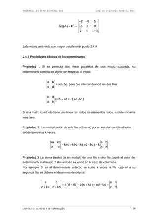 MATEMÁTICAS PARA ECONOMISTAS Carlos Orihuela Romero, MSc
CAPITULO 2: MATRICES Y DETERMINANTES 39
t
2 9 5
adj(A) C 6 3 0
7 9 10
− −⎡ ⎤
⎢ ⎥= = −⎢ ⎥
⎢ ⎥−⎣ ⎦
Esta matriz será vista con mayor detalle en el punto 2.4.4
.4.3 Propiedades básicas de los determinantes
ropiedad 1. Si se permuta dos líneas paralelas de una matriz cuadrada, su
determinante cambia de signo con respecto al inicial:
2
P
a b
c d
= ad - bc, pero con intercambiando las dos filas:
c d
= cb – ad = - ( ad –bc )
a b
una matriz cuadrada tiene una línea con todos los elementos nulos, su determinante
ropiedad 2. La multiplicación de una fila (columna) por un escalar cambia el valor
del determinante k veces
Si
vale cero.
P
.
( )
ka kb a b
kad kbc k ad bc k
c d c d
= − = − =
ropiedad 3. La suma (resta) de un múltiplo de una fila a otra fila dejará el valor del
. Si en el determinante anterior, se suma k veces la fila superior a su
egunda fila, se obtiene el determinante original.
P
determinante inalterado. Esto también es valido en el caso de columnas.
Por ejemplo
s
( ) ( )
a b a b
a d kb b c ka ad bc
c ka d kb c d
= + − + = − =
+ +
 