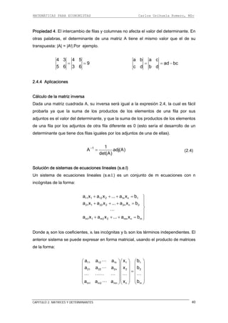 MATEMÁTICAS PARA ECONOMISTAS Carlos Orihuela Romero, MSc
CAPITULO 2: MATRICES Y DETERMINANTES 40
Propiedad 4. El intercambio de filas y columnas no afecta el valor del determinante. En
otras palabras, el determinante de una matriz A tiene el mismo valor que el de su
transpuesta: ∣A∣ = ∣At∣.Por ejemplo.
4 3 4 5
9
5 6 3 6
= =
a b a c
ad bc
c d b d
= = −
2.4.4 Aplicaciones
de los elementos de una fila por sus
djuntos es el valor del determinante, y que la suma de los productos de los elementos
de una fila por los adjuntos d otra fila diferente es 0 (esto sería el desarro de un
determinante que tiene dos filas iguales por los adjuntos de una de ellas).
Cálculo de la matriz inversa
Dada una matriz cuadrada A, su inversa será igual a la expresión 2.4, la cual es fácil
probarla ya que la suma de los productos
a
e llo
1 1
A adj(A)
det(A)
−
= (2.4)
Solución de sistemas de ecuaciones lineales (s.e.l)
Un sistema de ecuaciones lineales (s.e.l.) es un conjunto de m ecuaciones con n
incógnitas de la forma:
11 1 12 2 1n n 1a x a x ... a x b+ + + = ⎫
21 1 22 2 2n n 2
m1 1 m2 2 mn n m
a x a x ... a x b
a x a x ... a x b
⎪+ + + = ⎪
⎬
⎪
⎪+ + + = ⎭
Donde aj son los coeficientes, xi las incógnitas y bi son los términos independientes. El
⎞ ⎛ ⎞
⎟ ⎜ ⎟
⎟ ⎜ ⎟
⎟ ⎜ ⎟
⎟ ⎜ ⎟
⎠ ⎝ ⎠
anterior sistema se puede expresar en forma matricial, usando el producto de matrices
de la forma:
11 12 1n 1 1
21 22 2n 2 2
m1 m2 mn n m
a a a x b
a a a x b
a a a x b
⎛ ⎞⎛
⎜ ⎟⎜
⎜ ⎟⎜ =
⎜ ⎟⎜
⎜ ⎟⎜
⎝ ⎠⎝
 