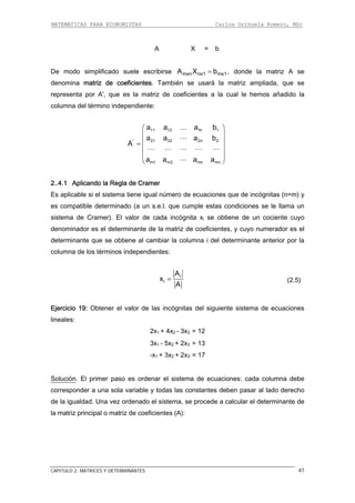 MATEMÁTICAS PARA ECONOMISTAS Carlos Orihuela Romero, MSc
CAPITULO 2: MATRICES Y DETERMINANTES 41
A X = b
De modo simplificado suele escribirse mxn nx1 mx1A X b= , donde la matriz A se
enomina matriz de coeficientes. También se usará la matriz ampliada, que se
representa por A', que es la matriz de coeficientes a la cual le hemos añadido la
columna del término independiente:
.l. que cumple estas condiciones se le llama un
istema de Cramer). El valor de cada incógnita xi se obtiene de un cociente cuyo
denominador es el determinante de la matriz de coeficientes, y cuyo numerador es el
determinante que se obtiene al cambiar la columna i del determinante anterior por la
columna de los términos independientes:
d
11 12 1n 1
21 22 2n 2'
m1 m2 mn mn
a a a b
a a a b
A
a a a a
⎛ ⎞
⎜ ⎟
⎜ ⎟=
⎜ ⎟
⎜ ⎟
⎝ ⎠
…
2..4.1 Aplicando la Regla de Cramer
Es aplicable si el sistema tiene igual número de ecuaciones que de incógnitas (n=m) y
es compatible determinado (a un s.e
s
i
i
A
x
A
= (2.5)
+ 2x3 = 17
Solución
Ejercicio 19: Obtener el valor de las incógnitas del siguiente sistema de ecuaciones
lineales:
2x1 + 4x2 - 3x3 = 12
3x1 - 5x2 + 2x3 = 13
-x1 + 3x2
. El primer paso es ordenar el sistema de ecuaciones: cada columna
corresponder a una sola variable y todas las constantes deben pasar al lado derecho
de igualdad. Una vez ordenado el sistema, se procede a calcular el determinante de
debe
la
la matriz principal o matriz de coeficientes (A):
 