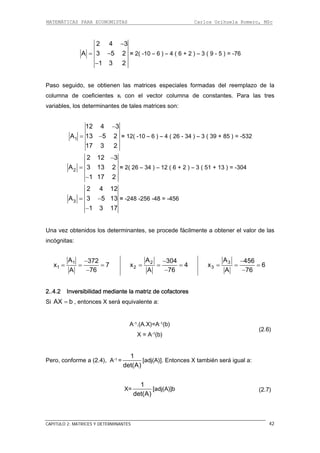 MATEMÁTICAS PARA ECONOMISTAS Carlos Orihuela Romero, MSc
CAPITULO 2: MATRICES Y DETERMINANTES 42
−
= −
−
2 4 3
A 3 5 2 = 2( -10 – 6 ) – 4 ( 6 + 2 ) – 3 ( 9 - 5 ) = -76
olumna de constantes. Para las tres
riables, los determinantes de tales matrices son:
1 3 2
Paso seguido, se obtienen las matrices especiales formadas del reemplazo de la
columna de coeficientes xi con el vector c
va
−
= −1
12 4 3
A 13 5 2
17 3 2
= 12( -10 – 6 ) – 4 ( 26 - 34 ) – 3 ( 39 + 85 ) = -532
−
=
−
2
2 12 3
A 3 13 2
1 17 2
= 2( 26 – 34 ) – 12 ( 6 + 2 ) – 3 ( 51 + 13 ) = -304
= −
−
3
2 4 12
A 3 5 13
1 3 17
= -248 -256 -48 = -456
Una vez obtenidos los determinantes, se procede fácilmente a obtener el valor de las
s:incógnita
1
1
A 372
x 7
A 76
−
= = =
−
2
2
A 304
x 4
−
A 76
= = =
−
3
3
A 456
x 6
A 76
−
= = =
−
..4.2 Inversibilidad mediante la matriz de cofactores2
Si AX b= , entonces X será equivalente a:
A-1.(A.X)=A-1(b)
X = A-1(b)
(2.6)
Pero, conforme a (2.4), A-1 =
1
det(A)
[adj(A)]. Entonces X también será igual a:
X=
1
det(A)
[adj(A)]b (2.7)
 