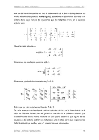 MATEMÁTICAS PARA ECONOMISTAS Carlos Orihuela Romero, MSc
CAPITULO 2: MATRICES Y DETERMINANTES 43
Por ello es necesario calcular no solo el determinante de A, sino la transpuesta de su
matriz le si el
sistema tiene igual número de ecuaciones que de incógnitas (n=m). En el ejercicio
anterior será:
matriz de cofactores (llamada adjunta). Esta forma de solución es aplicab
5 2 3 2 3 5
3 2 1 2 1 3
1 6 8 4
4 3 2 3 2 4
C 1 7 1 1 0
3 2 1 2 1 3
7 1 3 2 2
4 3 2 3 2 4
5 2 3 2 3 5
− −⎡ ⎤
+ − +⎢ ⎥
− −⎢ ⎥ − −⎡ ⎤⎢ ⎥− − ⎢ ⎥⎢ ⎥= − + − = − −⎢ ⎥− −⎢ ⎥
⎢ ⎥− − −⎣ ⎦⎢ ⎥
− −⎢ ⎥+ − +
⎢ ⎥− −⎣ ⎦
hora la matriz adjunta es,
adj (A) = Ct
A
=
⎡ ⎤− − −
⎢ ⎥
− −⎢ ⎥
⎢ ⎥− −⎣ ⎦
16 17 7
8 1 13
4 10 22
s conforme a (2.4),
-1
Ordenando los resultado
A =
⎡ ⎤− − −
⎢ ⎥
− − −⎢ ⎥
⎢ ⎥− −⎣ ⎦
16 17 7
1
8 1 13
4 10 22
,
76
Finalmente, poniendo los resultados según (2.6)
1
2
3
192 221 119
16 17 7 7676 76 7
3
6 12 7 x
96 13 2218 11X 13 4 x76 76 76 76
17 6 x104 22 48 130 37476 76 76
76
+ +⎡ ⎤
⎢ ⎥⎡ ⎤
⎡ ⎤ ⎡ ⎤ ⎡ ⎤⎢ ⎥⎢ ⎥
− +⎢ ⎥ ⎢ ⎥ ⎢ ⎥⎢ ⎥⎢ ⎥= − = = =⎢ ⎥ ⎢ ⎥ ⎢ ⎥⎢ ⎥⎢ ⎥
⎢ ⎥ ⎢ ⎥ ⎢ ⎥⎢ ⎥⎢ ⎥ ⎣ ⎦ ⎣ ⎦ ⎣ ⎦− − + +⎣ ⎦ ⎢ ⎥
⎦
Entonces, los valores del vector X serán: 7 ,4 y 6.
Se debe tener en cuenta antes de realizar cualquier cálculo que la determinante de A
deba ser diferente de cero para así garantizar una solución al problema, en so que
la determinante de una matriz resultará ser cero podría deberse a que alguna de las
ecuaciones del sistema podrían ser múltiplos de uno de ellos por lo que no podríamos
lución ya que hay solo n-1 ecuaciones para n incógnitas.
⎣
ca
hallar la so
 