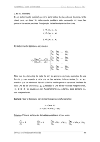 MATEMÁTICAS PARA ECONOMISTAS Carlos Orihuela Romero, MSc
CAPITULO 2: MATRICES Y DETERMINANTES 44
2.4.5 El Jacobiano
Es un determinante especial que sirve para testear la dependencia funcional, tanto
lineal como no lineal. Un determinante jacobiano esta compuesto por todas las
primeras derivadas parciales. Por ejemplo, dadas las siguientes funciones,
y1 = f1 ( x1, x2… xn)
y2 = f2 ( x1, x2… xn)
yn = f3 ( x1, x2… xn)
El (determinante) Jacobiano será igual a:
1 1
1 2 n
2 2
1
2
1 2 n
1 2
n n n
1 2 n
y
x
y
yn
x x x
x , x
y y y
x x x
∂
∂
∂
∂ ∂ ∂
∂ ∂
∂ ∂ ∂
∂ ∂ ∂
Note que los elementos de cada fila son las primeras derivadas parciales de una
función yi con respecto a cada una de las variables independientes (x1, x2, x3),
mientras que los elementos de cada columna son las primeras de s parciales de
cada una de las funciones y1, y2, y3 respecto a una de las variables independientes,
. Si
1 2y , y ,
J
∂ ∂ ∂
= =
3, x∂
y y∂ ∂
x x
y y
∂ ∂
∂ ∂
rivada
jx J 0= , las ecuaciones son funcionalmente dependientes. Caso contrario (a),
son independientes.
Ejemplo : Usar el Jacobiano para testear la dependencia funcional de:
y1 = 5x1 + 3x2
y2 = 25x1
2 + 30 x1x2 + 9x2
2
Solución. Primero, se toma las derivadas parciales de primer orden:
1y
5
∂
=
1x∂
1y
3
∂
=
2x∂
2
1 2
y
50x 30x
1x
∂
= +
∂
2y
1 2
2
30x 18x
x
∂
= +
∂
 
