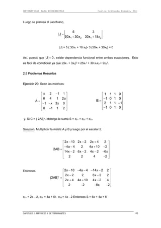 MATEMÁTICAS PARA ECONOMISTAS Carlos Orihuela Romero, MSc
CAPITULO 2: MATRICES Y DETERMINANTES 45
Luego se plantea el Jacobiano,
1 2 1 250x 30x 30x 18x+ +
∣J∣ = 5 ( 30x1 + 18 x2)- 3 (50x1 + 30x2) = 0
5 3
J =
Así, puesto que J 0= , existe dependencia funcional entre ambas ecuaciones. Esto
s fácil de corroborar ya que: (5x1 + 3x2)2 = 25x1
2 + 30 x1x2 + 9x2
2.
2.5 Problemas Resueltos
Ejercicio 20: Sean
⎥
⎦
e
las matrices:
x 2 1 1
0 4 1 2a
−⎡ ⎤
⎢ ⎥
⎢ ⎥=
1 1 1 0
1 0
A
1 x 3x 0
2
⎢ ⎥− −
0 1 1
⎢
−⎣
1 0
B
2 1 1 1
1 0 1 0
⎡ ⎤
⎢ ⎥
⎢ ⎥
⎢ ⎥
⎢ ⎥
⎢ ⎥⎣ ⎦
−
−
−
=
y. Si C = ( 2AB)t, obtenga la suma S = c21 + c32 + c33
Solución. Multiplicar la matriz A y B y luego por el escalar 2.
c21 = 2x – 2, c32 = 4a +10, c33 = 4x - 2 Entonces S = 6x + 4a + 6
2
2x 10 2x 2 2x 4 2
4a 4 2 4a 10 2
2AB
14x 2 6x 2 4x 2 6x
2 2 4
− − +⎡ ⎤
⎢ ⎥− − + −
⎢ ⎥=
⎢ ⎥− − − −
⎢ ⎥
−⎣ ⎦
Entonces,
2
t
2x 10 4a 4 14x 2 2
2x 2 2 6x 2 2
(2AB)
2x 4 4a 10 4x 2 4
2 2 6x
− − − − −⎡ ⎤
⎢ ⎥− −
⎢ ⎥=
⎢ ⎥+ + −
⎢ ⎥
− − −⎣ ⎦
 