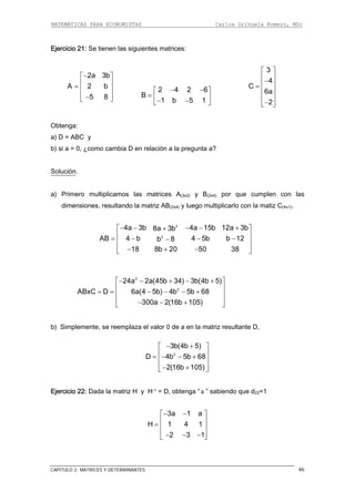 MATEMÁTICAS PARA ECONOMISTAS Carlos Orihuela Romero, MSc
CAPITULO 2: MATRICES Y DETERMINANTES 46
Ejercicio 21: Se tienen las siguientes matrices:
2a 3b
A 2 b
5 8
⎢ ⎥= ⎢ ⎥
⎢ ⎥−⎣ ⎦
−⎡ ⎤
2 4 2 6
B
1 b 5 1
− −⎡ ⎤
= ⎢ ⎥− −⎣ ⎦
3
4
C
6a
2
⎡ ⎤
⎢ ⎥−
⎢ ⎥=
⎢ ⎥
⎢ ⎥
−⎣ ⎦
Obtenga:
) D = ABC y
¿como cambia D en relación a la pregunta a?
a
b) si a = 0,
Solución.
o multiplicamos las matrices A(3x2) y B(2x4) por que cumplen con las
imensiones, resultando la matriz AB(2x4) y luego multiplicarlo con la matiz C(4x1).
a) Primer
d
2
2
4a 3b 4a 15b 12a 3b8a 3b
AB 4 b 4 5b b 12b 8
18 8b 20 50 38
⎢ ⎥= − − −−⎢ ⎥
⎢ ⎥− + −⎣ ⎦
− − − − +⎡ ⎤+
b) Simplemente, se reemplaza el valor 0 de a en la matriz resultante D,
2
24a 2a(45b 34) 3b(4b 5)
ABxC D 6a(4 5b) 4b 5b 68
300a 2(16b 105)
− − + − +⎡ ⎤
⎢ ⎥
= = − − − +⎢ ⎥
⎢ ⎥− − +⎣ ⎦
2
2
3b(4b 5)− +
D 4b 5b 68
2(16b 105)
⎡ ⎤
⎢ ⎥= − − +⎢ ⎥
⎢ ⎥− +⎣ ⎦
Ejercicio 22: Dada la matriz H y H-1 = D, obtenga “ ” sabiendo que d22=1a
3a 1 a− −
H 1 4 1
2 3 1
⎡ ⎤
⎢ ⎥= ⎢ ⎥
⎢ ⎥− − −⎣ ⎦
 